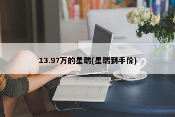 13.97万的星瑞(星瑞到手价)