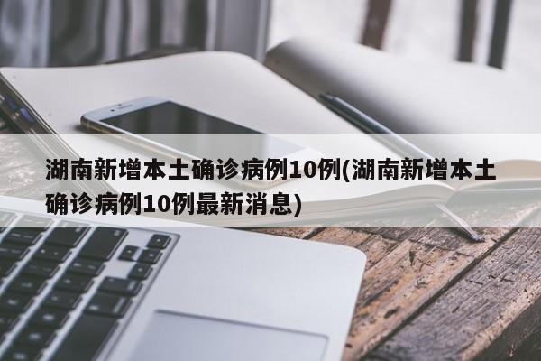 湖南新增本土确诊病例10例(湖南新增本土确诊病例10例最新消息)