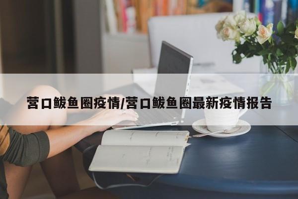 营口鲅鱼圈疫情/营口鲅鱼圈最新疫情报告
