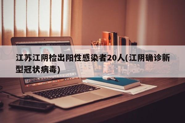 江苏江阴检出阳性感染者20人(江阴确诊新型冠状病毒)