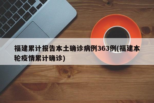 福建累计报告本土确诊病例363例(福建本轮疫情累计确诊)