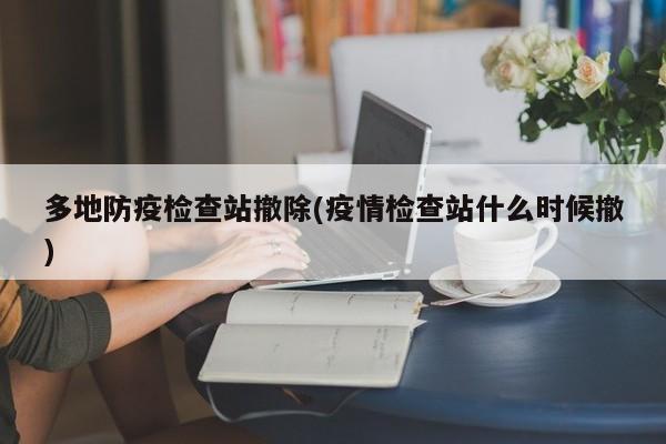 多地防疫检查站撤除(疫情检查站什么时候撤)