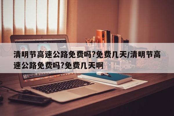 清明节高速公路免费吗?免费几天/清明节高速公路免费吗?免费几天啊