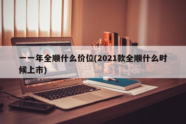 一一年全顺什么价位(2021款全顺什么时候上市)