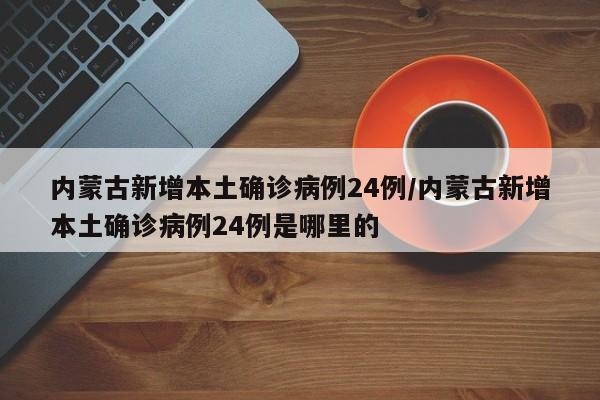 内蒙古新增本土确诊病例24例/内蒙古新增本土确诊病例24例是哪里的