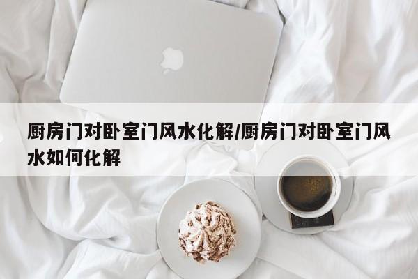 厨房门对卧室门风水化解/厨房门对卧室门风水如何化解