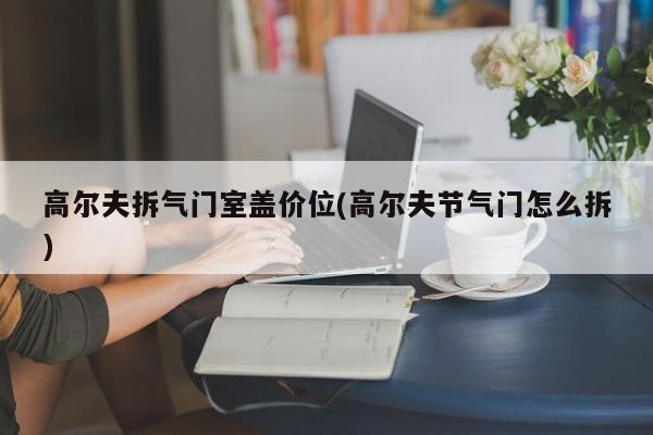 高尔夫拆气门室盖价位(高尔夫节气门怎么拆)