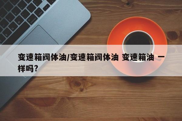 变速箱阀体油/变速箱阀体油 变速箱油 一样吗?