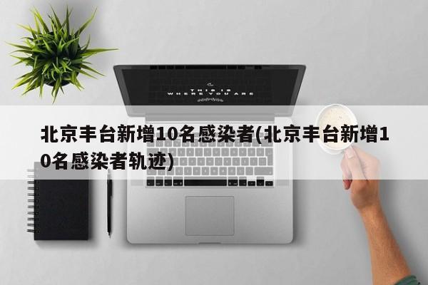 北京丰台新增10名感染者(北京丰台新增10名感染者轨迹)