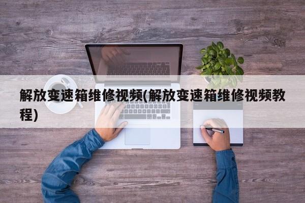解放变速箱维修视频(解放变速箱维修视频教程)
