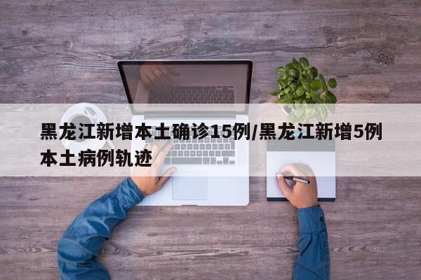 黑龙江新增本土确诊15例/黑龙江新增5例本土病例轨迹