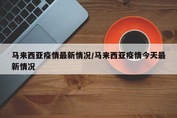 马来西亚疫情最新情况/马来西亚疫情今天最新情况