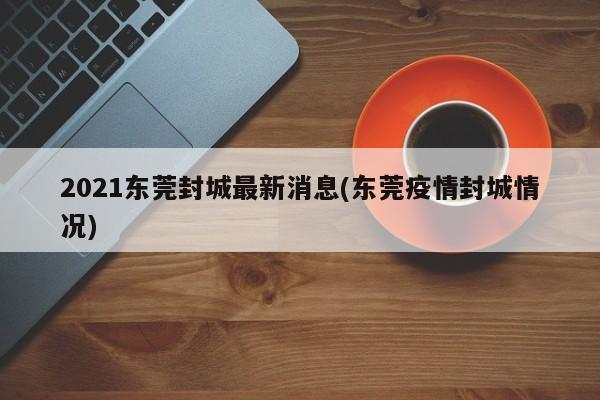 2021东莞封城最新消息(东莞疫情封城情况)