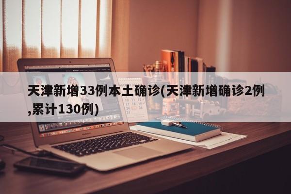 天津新增33例本土确诊(天津新增确诊2例,累计130例)
