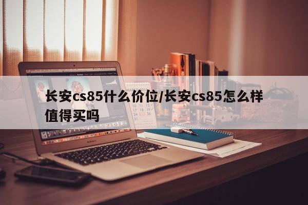 长安cs85什么价位/长安cs85怎么样值得买吗