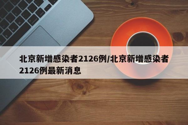 北京新增感染者2126例/北京新增感染者2126例最新消息