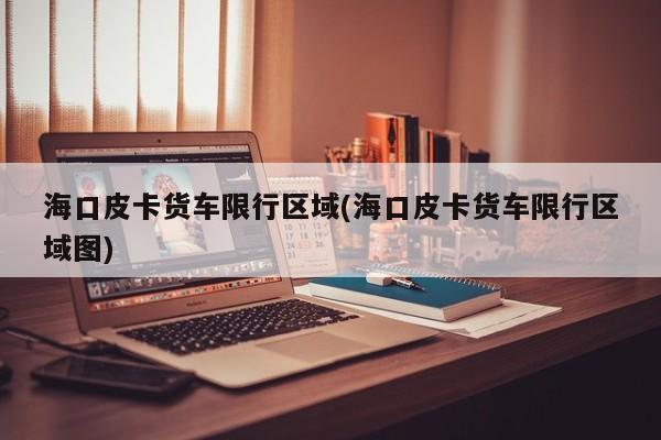 海口皮卡货车限行区域(海口皮卡货车限行区域图)