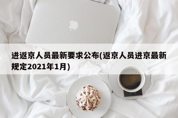 进返京人员最新要求公布(返京人员进京最新规定2021年1月)