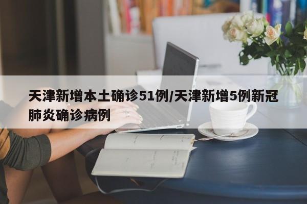 天津新增本土确诊51例/天津新增5例新冠肺炎确诊病例