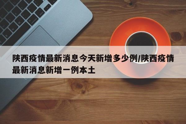 陕西疫情最新消息今天新增多少例/陕西疫情最新消息新增一例本土