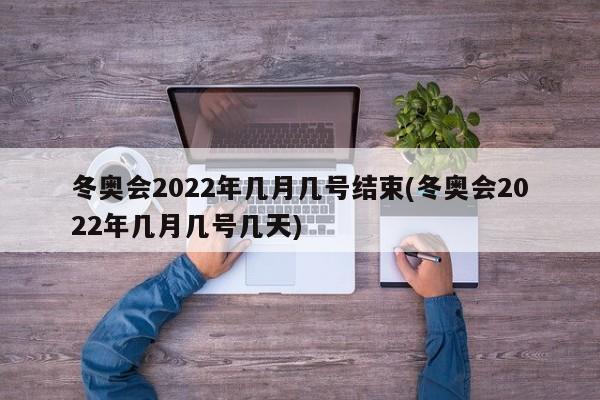 冬奥会2022年几月几号结束(冬奥会2022年几月几号几天)