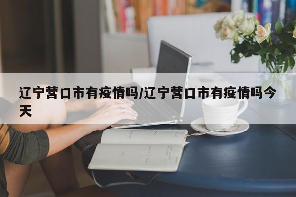辽宁营口市有疫情吗/辽宁营口市有疫情吗今天