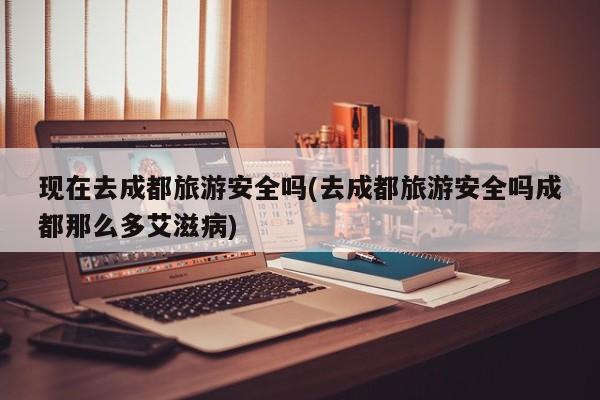 现在去成都旅游安全吗(去成都旅游安全吗成都那么多艾滋病)